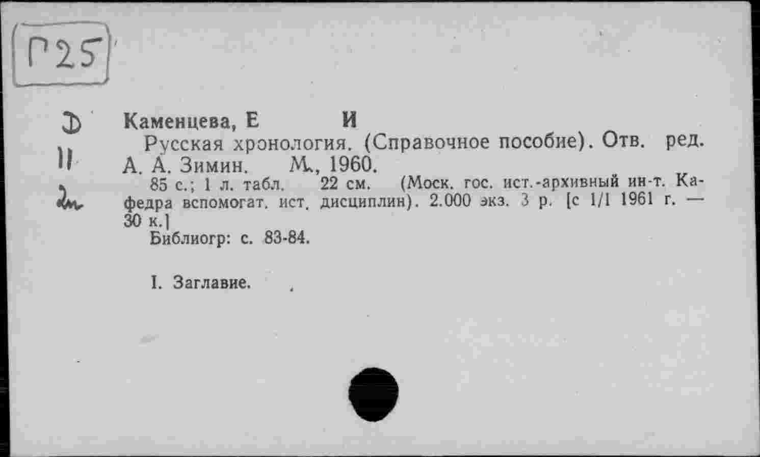 ﻿Q) Каменцева, Е И
. Русская хронология. (Справочное пособие). Отв. ред. •' А. Ä. Зимин. М, 1960.
»	85 с.; 1 л. табл. 22 см. (Моск. гос. ист.-архивный ин-т. Ка-
Им, федра вспомогат. ист. дисциплин). 2.000 экз. 3 р. [с 1/1 1961 г. — 30 к.]
Библиогр: с. 83-84.
I. Заглавие.